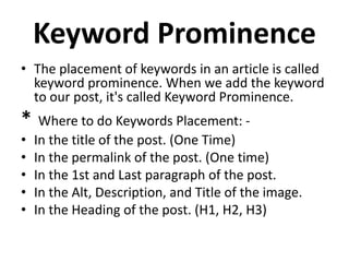 Keyword Prominence
• The placement of keywords in an article is called
keyword prominence. When we add the keyword
to our post, it's called Keyword Prominence.
* Where to do Keywords Placement: -
• In the title of the post. (One Time)
• In the permalink of the post. (One time)
• In the 1st and Last paragraph of the post.
• In the Alt, Description, and Title of the image.
• In the Heading of the post. (H1, H2, H3)
 