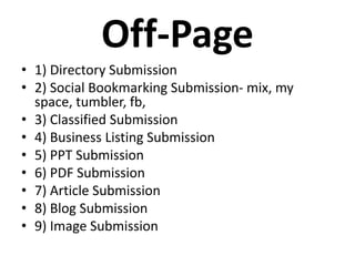 Off-Page
• 1) Directory Submission
• 2) Social Bookmarking Submission- mix, my
space, tumbler, fb,
• 3) Classified Submission
• 4) Business Listing Submission
• 5) PPT Submission
• 6) PDF Submission
• 7) Article Submission
• 8) Blog Submission
• 9) Image Submission
 