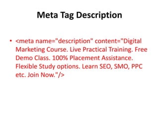 Meta Tag Description
• <meta name="description" content="Digital
Marketing Course. Live Practical Training. Free
Demo Class. 100% Placement Assistance.
Flexible Study options. Learn SEO, SMO, PPC
etc. Join Now."/>
 