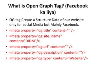 What is Open Graph Tag? (Facebook
ka liya)
• OG tag Create a Structure Data of our website
only for social Media but Mainly Facebook.
• <meta property="og:title" content="" />
• <meta property="og:site_name"
content="DIDM"/>
• <meta property="og:url" content="" />
• <meta property="og:description" content=""/>
• <meta property="og:type" content="Website"/>
 