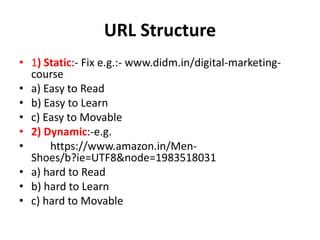 URL Structure
• 1) Static:- Fix e.g.:- www.didm.in/digital-marketing-
course
• a) Easy to Read
• b) Easy to Learn
• c) Easy to Movable
• 2) Dynamic:-e.g.
• https://www.amazon.in/Men-
Shoes/b?ie=UTF8&node=1983518031
• a) hard to Read
• b) hard to Learn
• c) hard to Movable
 