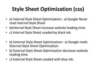 Style Sheet Optimization (css)
• a) Internal Style Sheet Optimization:- a) Google Never
read Internal Style Sheet
• b)Internal Style Sheet increase website loading time.
• c) Internal Style Sheet coaded by black ink.
• b) External Style Sheet Optimization:- a) Google reads
External Style Sheet Optimization.
• b) External Style Sheet Optimization decrease website
loading time.
• c) External Style Sheet coaded with blue ink.
 