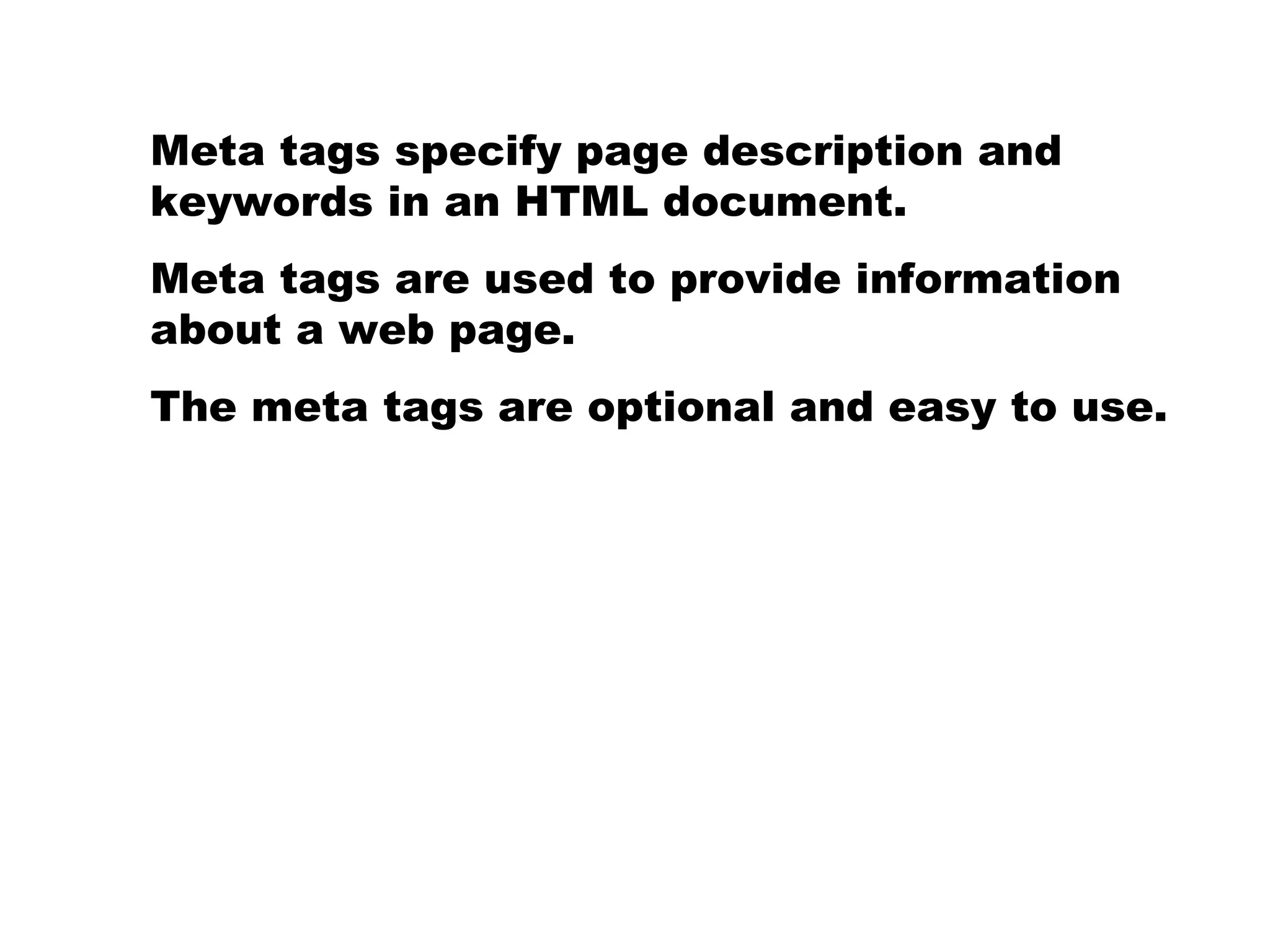 Meta tags specify page description and keywords in an HTML document. Meta tags are used to provide information about a web page.  The meta tags are optional and easy to use.  