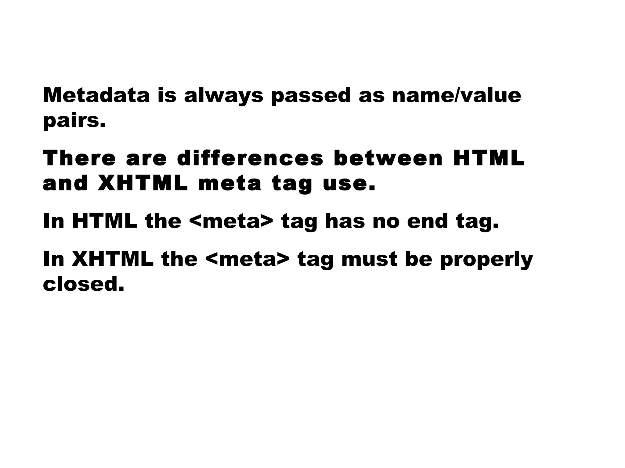 Metadata is always passed as name/value pairs. There are differences between HTML and XHTML meta tag use. In HTML the <meta> tag has no end tag. In XHTML the <meta> tag must be properly closed. 