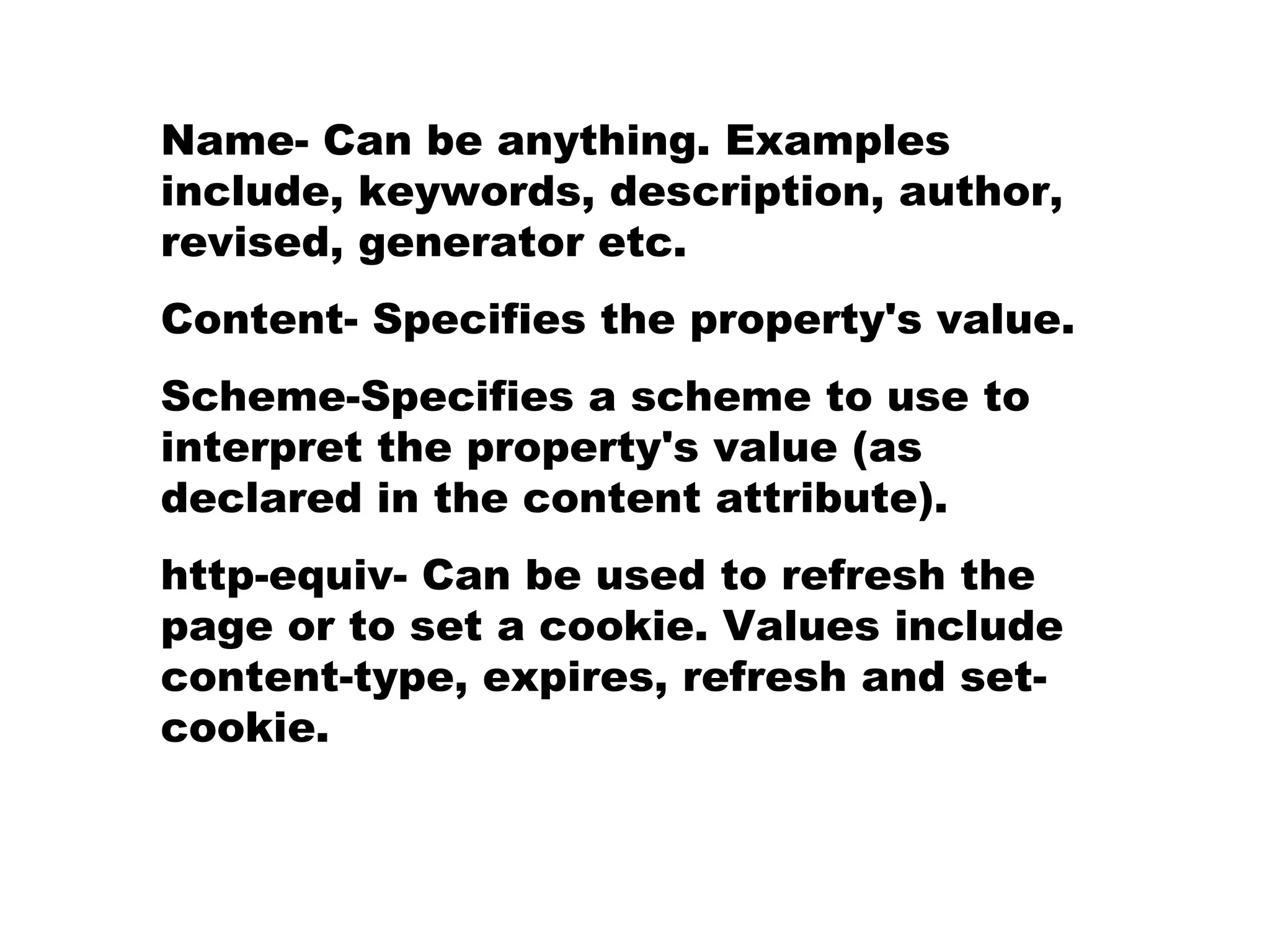 Name- Can be anything. Examples include, keywords, description, author, revised, generator etc. Content- Specifies the property's value. Scheme-Specifies a scheme to use to interpret the property's value (as declared in the content attribute). http-equiv- Can be used to refresh the page or to set a cookie. Values include content-type, expires, refresh and set-cookie. 