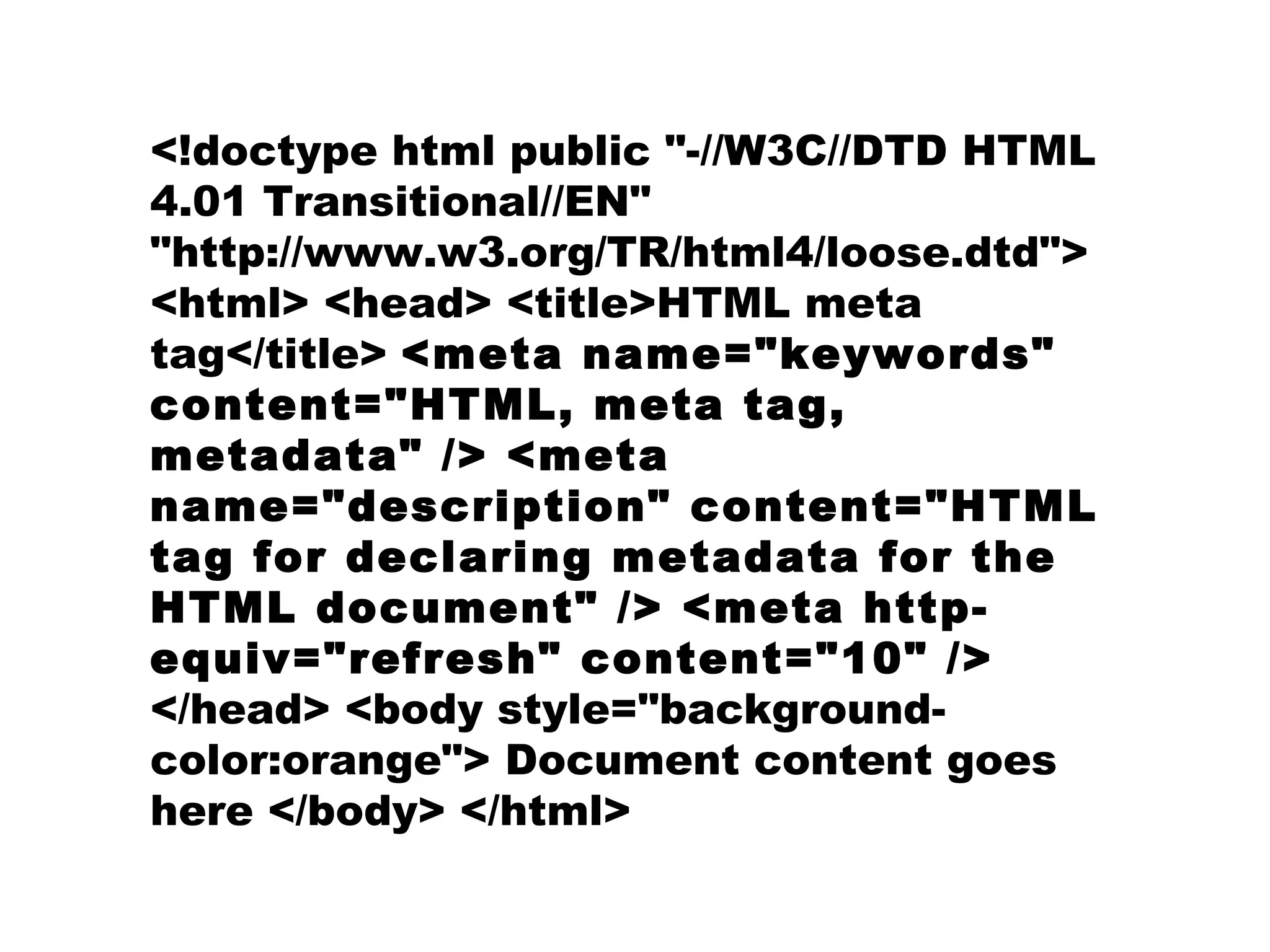 <!doctype html public "-//W3C//DTD HTML 4.01 Transitional//EN" "http://www.w3.org/TR/html4/loose.dtd"> <html> <head> <title>HTML meta tag</title>  <meta name="keywords" content="HTML, meta tag, metadata" /> <meta name="description" content="HTML tag for declaring metadata for the HTML document" /> <meta http-equiv="refresh" content="10" />  </head> <body style="background-color:orange"> Document content goes here </body> </html>   
