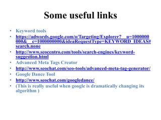 Some useful linksKeyword toolshttps://adwords.google.com/o/Targeting/Explorer?__u=1000000000&__c=1000000000&ideaRequestType=KEYWORD_IDEAS#search.nonehttp://www.seocentro.com/tools/search-engines/keyword-suggestion.htmlAdvanced Meta Tags Creatorhttp://www.seochat.com/seo-tools/advanced-meta-tag-generator/Google Dance Toolhttp://www.seochat.com/googledance/(This is really useful when google is dramatically changing its algorithm )