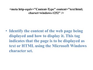 <meta http-equiv="Content-Type" content="text/html; charset=windows-1252" />Identify the content of the web page being displayed and how to display it. This tag indicates that the page is to be displayed as text or HTML using the Microsoft Windows character set.