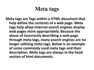 Meta tags,[object Object],Meta tags are Tags within a HTML document that help define the contents of a web page. Meta tags help allow Internet search engines display web pages more appropriately. Because the abuse of incorrectly describing a web page through meta tags, many search engines are no longer utilizing meta tags. Below is an example of some commonly used meta tags and their description. Meta tags are always in the head section of html documents. ,[object Object]