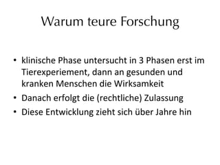 Warum teure Forschung
•  klinische	
  Phase	
  untersucht	
  in	
  3	
  Phasen	
  erst	
  im	
  
Tierexperiement,	
  dann	
  an	
  gesunden	
  und	
  
kranken	
  Menschen	
  die	
  Wirksamkeit	
  
•  Danach	
  erfolgt	
  die	
  (rechtliche)	
  Zulassung	
  
•  Diese	
  Entwicklung	
  zieht	
  sich	
  über	
  Jahre	
  hin	
  
 