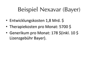 Beispiel Nexavar (Bayer)
•  Entwicklungskosten	
  1,8	
  Mrd.	
  $	
  	
  
•  Therapiekosten	
  pro	
  Monat:	
  5700	
  $	
  
•  Generikum	
  pro	
  Monat:	
  178	
  $(inkl.	
  10	
  $	
  	
  
Lizenzgebühr	
  Bayer).	
  
 