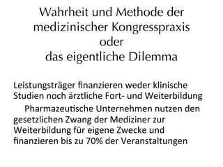 Wahrheit und Methode der
medizinischer Kongresspraxis
oder 
das eigentliche Dilemma
	
  
	
  
	
  	
  
Leistungsträger	
  ﬁnanzieren	
  weder	
  klinische	
  
Studien	
  noch	
  ärztliche	
  Fort-­‐	
  und	
  Weiterbildung	
  	
  
	
  Pharmazeuesche	
  Unternehmen	
  nutzen	
  den	
  
gesetzlichen	
  Zwang	
  der	
  Mediziner	
  zur	
  
Weiterbildung	
  für	
  eigene	
  Zwecke	
  und	
  
ﬁnanzieren	
  bis	
  zu	
  70%	
  der	
  Veranstaltungen	
  	
  
 
