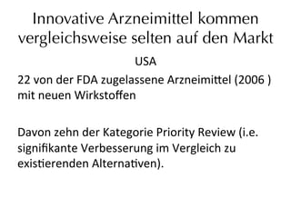 Innovative Arzneimittel kommen
vergleichsweise selten auf den Markt
USA	
  
22	
  von	
  der	
  FDA	
  zugelassene	
  Arzneimi_el	
  (2006	
  )	
  
mit	
  neuen	
  Wirkstoﬀen	
  	
  
	
  
Davon	
  zehn	
  der	
  Kategorie	
  Priority	
  Review	
  (i.e.	
  
signiﬁkante	
  Verbesserung	
  im	
  Vergleich	
  zu	
  
exiseerenden	
  Alternaeven).	
  
 