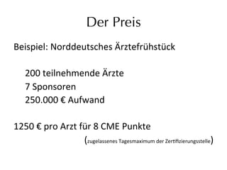 Der Preis
Beispiel:	
  Norddeutsches	
  Ärztefrühstück	
  
	
  
	
  200	
  teilnehmende	
  Ärzte	
  	
  
	
  7	
  Sponsoren	
  
	
  250.000	
  €	
  Aufwand	
  
	
  
1250	
  €	
  pro	
  Arzt	
  für	
  8	
  CME	
  Punkte	
  	
  
(zugelassenes	
  Tagesmaximum	
  der	
  Zereﬁzierungsstelle)	
  
 