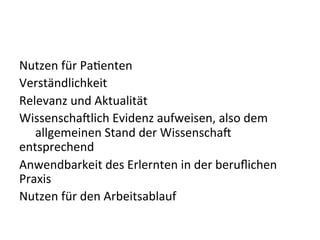 Nutzen	
  für	
  Paeenten	
  
Verständlichkeit	
  
Relevanz	
  und	
  Aktualität	
  
Wissenscha9lich	
  Evidenz	
  aufweisen,	
  also	
  dem	
  
	
  allgemeinen	
  Stand	
  der	
  Wissenscha9	
  
entsprechend	
  
Anwendbarkeit	
  des	
  Erlernten	
  in	
  der	
  beruﬂichen	
  
Praxis	
  
Nutzen	
  für	
  den	
  Arbeitsablauf	
  
 