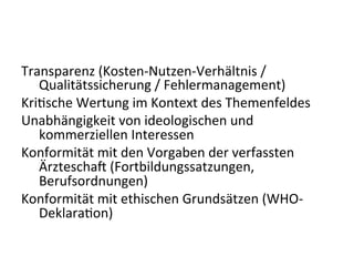Transparenz	
  (Kosten-­‐Nutzen-­‐Verhältnis	
  /	
  
	
  Qualitätssicherung	
  /	
  Fehlermanagement)	
  
Kriesche	
  Wertung	
  im	
  Kontext	
  des	
  Themenfeldes	
  
Unabhängigkeit	
  von	
  ideologischen	
  und	
  
	
  kommerziellen	
  Interessen	
  
Konformität	
  mit	
  den	
  Vorgaben	
  der	
  verfassten	
  
	
  Ärztescha9	
  (Fortbildungssatzungen,	
  
	
  Berufsordnungen)	
  
Konformität	
  mit	
  ethischen	
  Grundsätzen	
  (WHO-­‐
	
  Deklaraeon)	
  
 