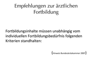 Empfehlungen zur ärztlichen
Fortbildung
	
  
Fortbildungsinhalte	
  müssen	
  unabhängig	
  vom	
  
individuellen	
  Fortbildungsbedürfnis	
  folgenden	
  
Kriterien	
  standhalten:	
  
(Hinweis	
  Bundesärztekammer	
  2007)	
  
 