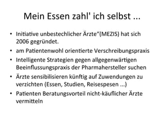 Mein	
  Essen	
  zahl'	
  ich	
  selbst	
  ...	
  
•  Inieaeve	
  unbestechlicher	
  Ärzte“(MEZIS)	
  hat	
  sich	
  
2006	
  gegründet.	
  	
  
•  am	
  Paeentenwohl	
  orieneerte	
  Verschreibungspraxis	
  
•  Intelligente	
  Strategien	
  gegen	
  allgegenwäregen	
  
Beeinﬂussungspraxis	
  der	
  Pharmahersteller	
  suchen	
  
•  Ärzte	
  sensibilisieren	
  kün9ig	
  auf	
  Zuwendungen	
  zu	
  
verzichten	
  (Essen,	
  Studien,	
  Reisespesen	
  ...)	
  
•  Paeenten	
  Beratungsvorteil	
  nicht-­‐käuﬂicher	
  Ärzte	
  
vermi_eln	
  
 
