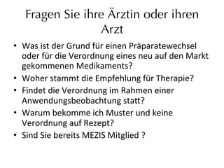 Fragen Sie ihre Ärztin oder ihren
Arzt
•  Was	
  ist	
  der	
  Grund	
  für	
  einen	
  Präparatewechsel	
  
oder	
  für	
  die	
  Verordnung	
  eines	
  neu	
  auf	
  den	
  Markt	
  
gekommenen	
  Medikaments?	
  
•  Woher	
  stammt	
  die	
  Empfehlung	
  für	
  Therapie?	
  	
  
•  Findet	
  die	
  Verordnung	
  im	
  Rahmen	
  einer	
  
Anwendungsbeobachtung	
  sta_?	
  
•  Warum	
  bekomme	
  ich	
  Muster	
  und	
  keine	
  
Verordnung	
  auf	
  Rezept?	
  
•  Sind	
  Sie	
  bereits	
  MEZIS	
  Mitglied	
  ?	
  
 