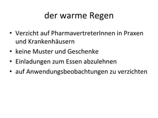 der	
  warme	
  Regen	
  	
  
•  Verzicht	
  auf	
  PharmavertreterInnen	
  in	
  Praxen	
  
und	
  Krankenhäusern	
  
•  keine	
  Muster	
  und	
  Geschenke	
  
•  Einladungen	
  zum	
  Essen	
  abzulehnen	
  
•  auf	
  Anwendungsbeobachtungen	
  zu	
  verzichten	
  
 