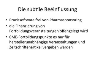 Die	
  subele	
  Beeinﬂussung	
  
•  Praxisso9ware	
  frei	
  von	
  Pharmasponsoring	
  
•  die	
  Finanzierung	
  von	
  
Fortbildungsveranstaltungen	
  oﬀengelegt	
  wird	
  
•  CME-­‐Fortbildungspunkte	
  es	
  nur	
  für	
  
herstellerunabhängige	
  Veranstaltungen	
  und	
  
Zeitschri9enarekel	
  vergeben	
  werden	
  
 