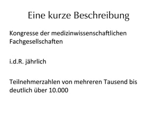 Eine kurze Beschreibung
Kongresse	
  der	
  medizinwissenscha9lichen	
  
Fachgesellscha9en	
  	
  
	
  
i.d.R.	
  jährlich	
  
	
  
Teilnehmerzahlen	
  von	
  mehreren	
  Tausend	
  bis	
  
deutlich	
  über	
  10.000	
  	
  
 