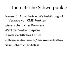 Thematische Schwerpunkte
Forum	
  für	
  Aus-­‐,	
  Fort-­‐	
  u.	
  Weiterbildung	
  inkl.	
  
	
  Vergabe	
  von	
  CME	
  Punkten	
  
wissenscha9licher	
  Kongress	
  
Wahl	
  der	
  Verbandsspitze	
  
Standesrechtliches	
  Forum	
  
Kollegialer	
  Austausch	
  /	
  Zusammentreﬀen	
  
Gesellscha9licher	
  Anlass	
  	
  
	
  
 