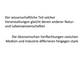 Der	
  wissenscha9liche	
  Teil	
  solcher	
  
Veranstaltungen	
  gleicht	
  denen	
  anderer	
  Natur-­‐	
  
und	
  Lebenswissenscha9en	
  	
  
Die	
  ökonomischen	
  Verﬂechtungen	
  zwischen	
  
Medizin	
  und	
  Industrie	
  diﬀerieren	
  hingegen	
  stark	
  
 