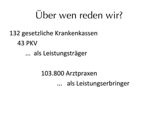 Über wen reden wir?
132	
  gesetzliche	
  Krankenkassen	
  	
  
	
  43	
  PKV	
  	
  
	
   	
  ...	
  	
  als	
  Leistungsträger	
  	
  
	
  
	
   	
   	
   	
  103.800	
  Arztpraxen	
  	
  
	
   	
   	
   	
   	
   	
  ...	
  	
  	
  als	
  Leistungserbringer	
  	
  	
  
 