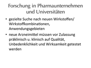 Forschung in Pharmaunternehmen
und Universitäten
•  gezielte	
  Suche	
  nach	
  neuen	
  Wirkstoﬀen/	
  
Wirkstodombinaeonen,	
  
Anwendungsgebieten	
  	
  
•  neue	
  Arzneimi_el	
  müssen	
  vor	
  Zulassung	
  
präklinisch	
  u.	
  klinisch	
  auf	
  Qualität,	
  
Unbedenklichkeit	
  und	
  Wirksamkeit	
  getestet	
  
werden	
  
 