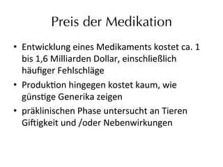 Preis der Medikation
•  Entwicklung	
  eines	
  Medikaments	
  kostet	
  ca.	
  1	
  
bis	
  1,6	
  Milliarden	
  Dollar,	
  einschließlich	
  
häuﬁger	
  Fehlschläge	
  
•  Produkeon	
  hingegen	
  kostet	
  kaum,	
  wie	
  
günsege	
  Generika	
  zeigen	
  
•  präklinischen	
  Phase	
  untersucht	
  an	
  Tieren	
  
Gi9igkeit	
  und	
  /oder	
  Nebenwirkungen	
  
 