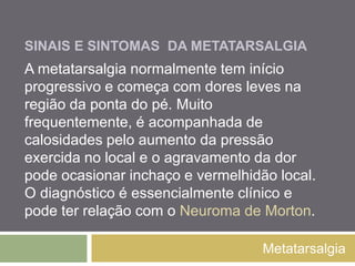 SINAIS E SINTOMAS
DA METATARSALGIA
Metatarsalgia
A metatarsalgia normalmente tem início
progressivo e começa com dores leves na
região da ponta do pé. Muito frequentemente, é
acompanhada de calosidades pelo aumento da
pressão exercida no local e o agravamento da
dor pode ocasionar inchaço e vermelhidão local.
O diagnóstico é essencialmente clínico e pode
ter relação com o Neuroma de Morton.
 