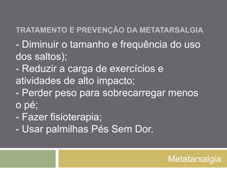 TRATAR E PREVENIR
A METATARSALGIA
Metatarsalgia
- Diminuir o tamanho e frequência do uso dos
saltos);
- Reduzir a carga de exercícios e atividades de
alto impacto;
- Perder peso para sobrecarregar menos o pé;
- Fazer fisioterapia;
- Usar palmilhas Pés Sem Dor.
 