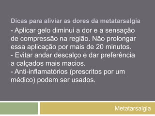 Dicas para aliviar as dores
da metatarsalgia
Metatarsalgia
- Aplicar gelo diminui a dor e a sensação de
compressão na região. Não prolongar essa
aplicação por mais de 20 minutos.
- Evitar andar descalço e dar preferência a
calçados mais macios.
- Anti-inflamatórios (prescritos por um médico)
podem ser usados.
 