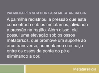 PALMILHA PÉS SEM DOR
PARA METATARSALGIA
Metatarsalgia
A palmilha redistribui a pressão que está
concentrada sob os metatarsos, aliviando a
pressão na região. Além disso, ela possui uma
elevação sob os ossos metatarsos, que
promove um suporte ao arco transverso,
aumentando o espaço entre os ossos da ponta
do pé e eliminando a dor.
 