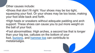 Other causes include:
•Shoes that don’t fit right: Your shoes may be too tight,
squeezing your foot. Or your shoes may be too loose, making
your foot slide back and forth.
•High heels or sneakers without adequate padding and arch
support: These shoes can cause you to put more weight on
the ball of your foot.
•Foot abnormalities: High arches, a second toe that is longer
than your big toe, calluses on the bottom of your
foot, bunions, and hammer toe can contribute to
metatarsalgia.
3/19/2023 Metatarsalgia 10
 