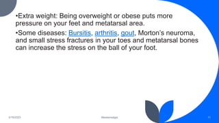 •Extra weight: Being overweight or obese puts more
pressure on your feet and metatarsal area.
•Some diseases: Bursitis, arthritis, gout, Morton’s neuroma,
and small stress fractures in your toes and metatarsal bones
can increase the stress on the ball of your foot.
3/19/2023 Metatarsalgia 11
 