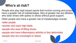 Who’s at risk?
People who play high-impact sports that involve running and jumping
have a greater risk of metatarsalgia. Also at greater risk are athletes
who wear shoes with spikes or shoes without good support.
Other people who have a greater risk of metatarsalgia include:
•older people
•women who wear high heels
•people who wear ill-fitting shoes
•people who have inflammatory arthritis or foot deformities
•people who are overweight or obese
3/19/2023 Metatarsalgia 12
 
