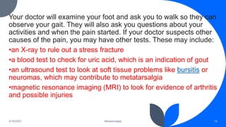 Your doctor will examine your foot and ask you to walk so they can
observe your gait. They will also ask you questions about your
activities and when the pain started. If your doctor suspects other
causes of the pain, you may have other tests. These may include:
•an X-ray to rule out a stress fracture
•a blood test to check for uric acid, which is an indication of gout
•an ultrasound test to look at soft tissue problems like bursitis or
neuromas, which may contribute to metatarsalgia
•magnetic resonance imaging (MRI) to look for evidence of arthritis
and possible injuries
3/19/2023 Metatarsalgia 14
 