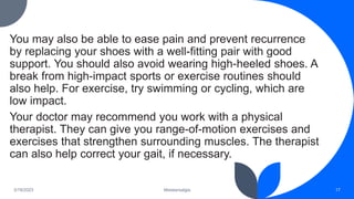You may also be able to ease pain and prevent recurrence
by replacing your shoes with a well-fitting pair with good
support. You should also avoid wearing high-heeled shoes. A
break from high-impact sports or exercise routines should
also help. For exercise, try swimming or cycling, which are
low impact.
Your doctor may recommend you work with a physical
therapist. They can give you range-of-motion exercises and
exercises that strengthen surrounding muscles. The therapist
can also help correct your gait, if necessary.
3/19/2023 Metatarsalgia 17
 