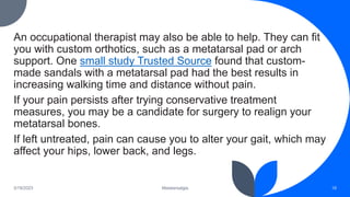 An occupational therapist may also be able to help. They can fit
you with custom orthotics, such as a metatarsal pad or arch
support. One small study Trusted Source found that custom-
made sandals with a metatarsal pad had the best results in
increasing walking time and distance without pain.
If your pain persists after trying conservative treatment
measures, you may be a candidate for surgery to realign your
metatarsal bones.
If left untreated, pain can cause you to alter your gait, which may
affect your hips, lower back, and legs.
3/19/2023 Metatarsalgia 18
 
