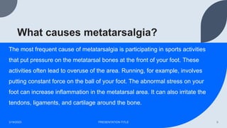 What causes metatarsalgia?
The most frequent cause of metatarsalgia is participating in sports activities
that put pressure on the metatarsal bones at the front of your foot. These
activities often lead to overuse of the area. Running, for example, involves
putting constant force on the ball of your foot. The abnormal stress on your
foot can increase inflammation in the metatarsal area. It can also irritate the
tendons, ligaments, and cartilage around the bone.
3/19/2023 PRESENTATION TITLE 9
 