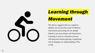 Learning through
Movement
The theory suggests that our cognitive
abilities are not just the result of abstract
information processing but are deeply
linked to our movements and interactions.
Learning is seen as a dynamic process,
with physical actions playing a significant
role in shaping our understanding of the
world.
 