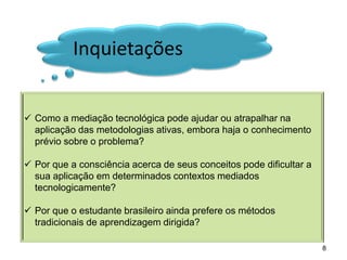 Inquietações 
Como a mediação tecnológica pode ajudar ou atrapalhar na aplicação das metodologias ativas, embora haja o conhecimento prévio sobre o problema? 
Por que a consciência acerca de seus conceitos pode dificultar a sua aplicação em determinados contextos mediados tecnologicamente? 
Por que o estudante brasileiro ainda prefere os métodos tradicionais de aprendizagem dirigida? 
8  