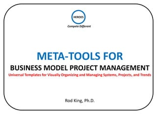 HEROES

                                   Compete Different




                 META-TOOLS FOR
 BUSINESS MODEL PROJECT MANAGEMENT
Universal Templates for Visually Organizing and Managing Systems, Projects, and Trends




                                  Rod King, Ph.D.
 