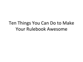 Ten Things You Can Do to Make 
Your Rulebook Awesome 
 
