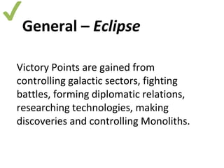 ✔ 
General – Eclipse 
Victory Points are gained from 
controlling galactic sectors, fighting 
battles, forming diplomatic relations, 
researching technologies, making 
discoveries and controlling Monoliths. 
 