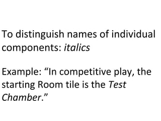 To distinguish names of individual 
components: italics 
Example: “In competitive play, the 
starting Room tile is the Test 
Chamber.” 
 