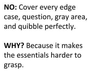 NO: Cover every edge 
case, question, gray area, 
and quibble perfectly. 
WHY? Because it makes 
the essentials harder to 
grasp. 
 