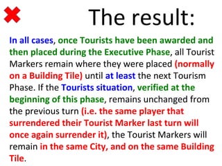 The result: 
In all cases, once Tourists have been awarded and 
then placed during the Executive Phase, all Tourist 
Markers remain where they were placed (normally 
on a Building Tile) until at least the next Tourism 
Phase. If the Tourists situation, verified at the 
beginning of this phase, remains unchanged from 
the previous turn (i.e. the same player that 
surrendered their Tourist Marker last turn will 
once again surrender it), the Tourist Markers will 
remain in the same City, and on the same Building 
Tile. 
 